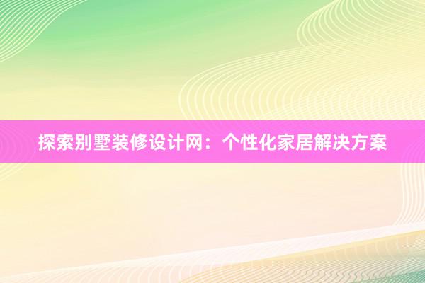 探索别墅装修设计网：个性化家居解决方案